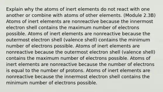 Explain why the atoms of inert elements do not react with one another or combine with atoms of other elements. (Module 2.3B) Atoms of inert elements are nonreactive because the innermost electron shell contains the maximum number of electrons possible. Atoms of inert elements are nonreactive because the outermost electron shell (valence shell) contains the minimum number of electrons possible. Atoms of inert elements are nonreactive because the outermost electron shell (valence shell) contains the maximum number of electrons possible. Atoms of inert elements are nonreactive because the number of electrons is equal to the number of protons. Atoms of inert elements are nonreactive because the innermost electron shell contains the minimum number of electrons possible.