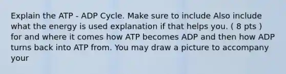 Explain the ATP - ADP Cycle. Make sure to include Also include what the energy is used explanation if that helps you. ( 8 pts ) for and where it comes how ATP becomes ADP and then how ADP turns back into ATP from. You may draw a picture to accompany your