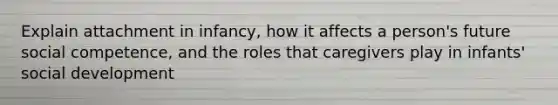Explain attachment in infancy, how it affects a person's future social competence, and the roles that caregivers play in infants' social development