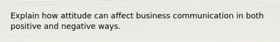 Explain how attitude can affect business communication in both positive and negative ways.