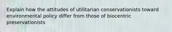 Explain how the attitudes of utilitarian conservationists toward environmental policy differ from those of biocentric preservationists