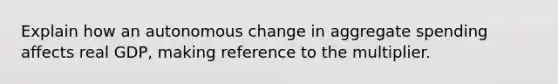 Explain how an autonomous change in aggregate spending affects real GDP, making reference to the multiplier.