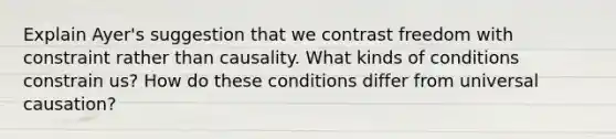 Explain Ayer's suggestion that we contrast freedom with constraint rather than causality. What kinds of conditions constrain us? How do these conditions differ from universal causation?