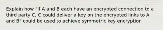 Explain how "If A and B each have an encrypted connection to a third party C, C could deliver a key on the encrypted links to A and B" could be used to achieve symmetric key encryption