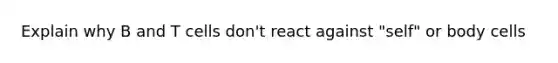 Explain why B and T cells don't react against "self" or body cells