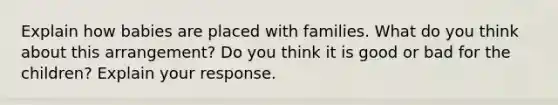 Explain how babies are placed with families. What do you think about this arrangement? Do you think it is good or bad for the children? Explain your response.