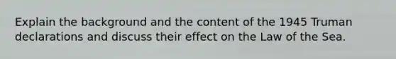 Explain the background and the content of the 1945 Truman declarations and discuss their effect on the Law of the Sea.