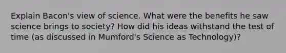 Explain Bacon's view of science. What were the benefits he saw science brings to society? How did his ideas withstand the test of time (as discussed in Mumford's Science as Technology)?