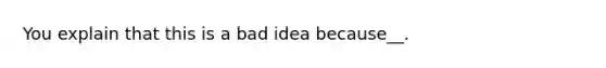 You explain that this is a bad idea because__.