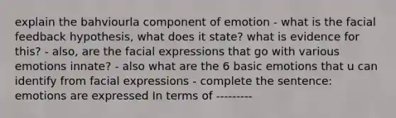 explain the bahviourla component of emotion - what is the facial feedback hypothesis, what does it state? what is evidence for this? - also, are the facial expressions that go with various emotions innate? - also what are the 6 basic emotions that u can identify from facial expressions - complete the sentence: emotions are expressed In terms of ---------