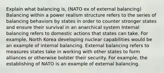 Explain what balancing is, (NATO ex of external balancing) Balancing within a power realism structure refers to the series of balancing behaviors by states in order to counter stronger states and ensure their survival in an anarchical system Internal balancing refers to domestic actions that states can take. For example, North Korea developing nuclear capabilities would be an example of internal balancing. External balancing refers to measures states take in working with other states to form alliances or otherwise bolster their security. For example, the establishing of NATO is an example of external balancing.