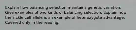 Explain how balancing selection maintains genetic variation. Give examples of two kinds of balancing selection. Explain how the sickle cell allele is an example of heterozygote advantage. Covered only in the reading.