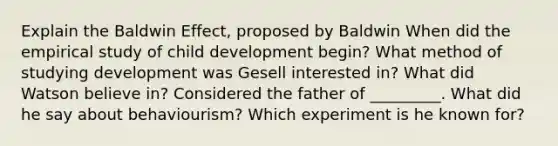 Explain the Baldwin Effect, proposed by Baldwin When did the empirical study of child development begin? What method of studying development was Gesell interested in? What did Watson believe in? Considered the father of _________. What did he say about behaviourism? Which experiment is he known for?