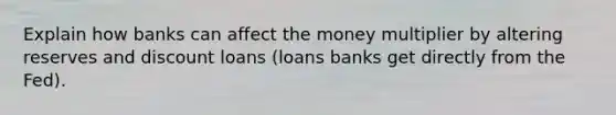 Explain how banks can affect the money multiplier by altering reserves and discount loans (loans banks get directly from the Fed).