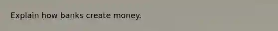 Explain how banks create money.