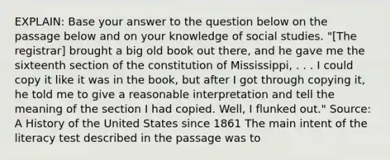 EXPLAIN: Base your answer to the question below on the passage below and on your knowledge of social studies. "[The registrar] brought a big old book out there, and he gave me the sixteenth section of the constitution of Mississippi, . . . I could copy it like it was in the book, but after I got through copying it, he told me to give a reasonable interpretation and tell the meaning of the section I had copied. Well, I flunked out." Source: A History of the United States since 1861 The main intent of the literacy test described in the passage was to