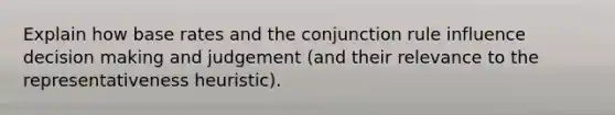 Explain how base rates and the conjunction rule influence decision making and judgement (and their relevance to the representativeness heuristic).