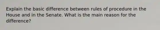 Explain the basic difference between rules of procedure in the House and in the Senate. What is the main reason for the difference?