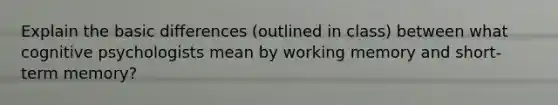 Explain the basic differences (outlined in class) between what cognitive psychologists mean by working memory and short-term memory?