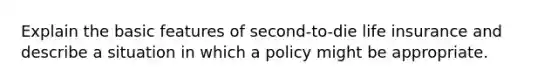 Explain the basic features of second-to-die life insurance and describe a situation in which a policy might be appropriate.