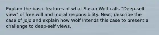 Explain the basic features of what Susan Wolf calls "Deep-self view" of free will and moral responsibility. Next, describe the case of Jojo and explain how Wolf intends this case to present a challenge to deep-self views.