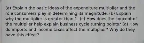 (a) Explain the basic ideas of the expenditure multiplier and the role consumers play in determining its magnitude. (b) Explain why the multiplier is <a href='https://www.questionai.com/knowledge/ktgHnBD4o3-greater-than' class='anchor-knowledge'>greater than</a> 1. (c) How does the concept of the multiplier help explain business cycle turning points? (d) How do imports and income taxes affect the multiplier? Why do they have this effect?