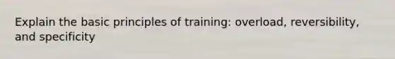 Explain the basic principles of training: overload, reversibility, and specificity