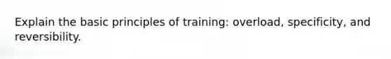 Explain the basic principles of training: overload, specificity, and reversibility.