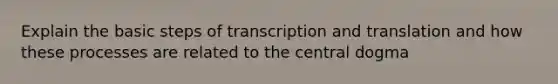 Explain the basic steps of transcription and translation and how these processes are related to the central dogma