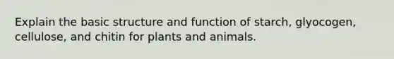 Explain the basic structure and function of starch, glyocogen, cellulose, and chitin for plants and animals.