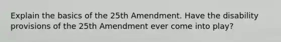 Explain the basics of the 25th Amendment. Have the disability provisions of the 25th Amendment ever come into play?