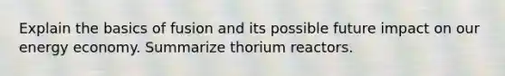 Explain the basics of fusion and its possible future impact on our energy economy. Summarize thorium reactors.