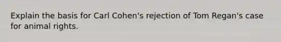 Explain the basis for Carl Cohen's rejection of Tom Regan's case for animal rights.