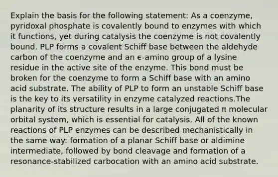 Explain the basis for the following statement: As a coenzyme, pyridoxal phosphate is covalently bound to enzymes with which it functions, yet during catalysis the coenzyme is not covalently bound. PLP forms a covalent Schiff base between the aldehyde carbon of the coenzyme and an ϵ-amino group of a lysine residue in the active site of the enzyme. This bond must be broken for the coenzyme to form a Schiff base with an amino acid substrate. The ability of PLP to form an unstable Schiff base is the key to its versatility in enzyme catalyzed reactions.The planarity of its structure results in a large conjugated π molecular orbital system, which is essential for catalysis. All of the known reactions of PLP enzymes can be described mechanistically in the same way: formation of a planar Schiff base or aldimine intermediate, followed by bond cleavage and formation of a resonance-stabilized carbocation with an amino acid substrate.