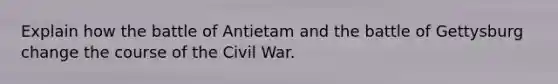 Explain how the battle of Antietam and the battle of Gettysburg change the course of the Civil War.