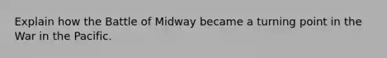 Explain how the Battle of Midway became a turning point in the War in the Pacific.