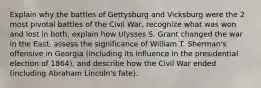 Explain why the battles of Gettysburg and Vicksburg were the 2 most pivotal battles of the Civil War, recognize what was won and lost in both, explain how Ulysses S. Grant changed the war in the East, assess the significance of William T. Sherman's offensive in Georgia (including its influence in the presidential election of 1864), and describe how the Civil War ended (including Abraham Lincoln's fate).