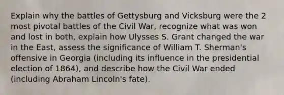 Explain why the battles of Gettysburg and Vicksburg were the 2 most pivotal battles of the Civil War, recognize what was won and lost in both, explain how Ulysses S. Grant changed the war in the East, assess the significance of William T. Sherman's offensive in Georgia (including its influence in the presidential election of 1864), and describe how the Civil War ended (including Abraham Lincoln's fate).