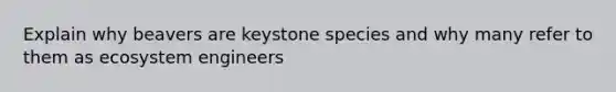 Explain why beavers are keystone species and why many refer to them as ecosystem engineers