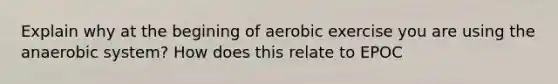 Explain why at the begining of aerobic exercise you are using the anaerobic system? How does this relate to EPOC