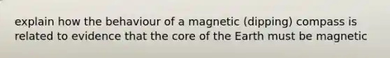 explain how the behaviour of a magnetic (dipping) compass is related to evidence that <a href='https://www.questionai.com/knowledge/kD8KqkX2aO-the-core' class='anchor-knowledge'>the core</a> of the Earth must be magnetic