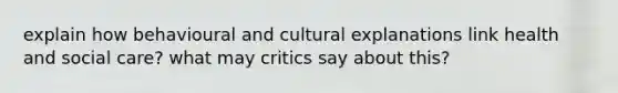 explain how behavioural and cultural explanations link health and social care? what may critics say about this?