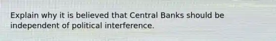 Explain why it is believed that Central Banks should be independent of political interference.