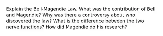 Explain the Bell-Magendie Law. What was the contribution of Bell and Magendie? Why was there a controversy about who discovered the law? What is the difference between the two nerve functions? How did Magendie do his research?