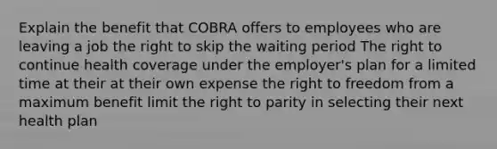 Explain the benefit that COBRA offers to employees who are leaving a job the right to skip the waiting period The right to continue health coverage under the employer's plan for a limited time at their at their own expense the right to freedom from a maximum benefit limit the right to parity in selecting their next health plan