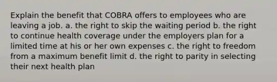 Explain the benefit that COBRA offers to employees who are leaving a job. a. the right to skip the waiting period b. the right to continue health coverage under the employers plan for a limited time at his or her own expenses c. the right to freedom from a maximum benefit limit d. the right to parity in selecting their next health plan