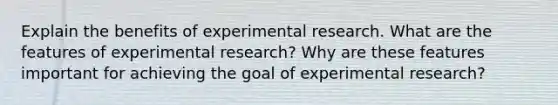 Explain the benefits of experimental research. What are the features of experimental research? Why are these features important for achieving the goal of experimental research?