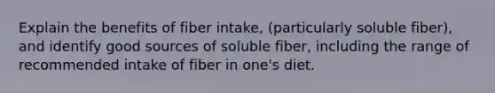 Explain the benefits of fiber intake, (particularly soluble fiber), and identify good sources of soluble fiber, including the range of recommended intake of fiber in one's diet.