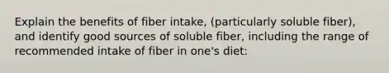 Explain the benefits of fiber intake, (particularly soluble fiber), and identify good sources of soluble fiber, including the range of recommended intake of fiber in one's diet: