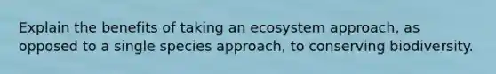 Explain the benefits of taking an ecosystem approach, as opposed to a single species approach, to conserving biodiversity.